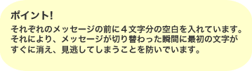 ポイント。それぞれのメッセージの前に４文字分の空白を入れています。それにより、メッセージが切り替わった瞬間に最初の文字がすぐに消え、見逃してしまうことを防いでいます。